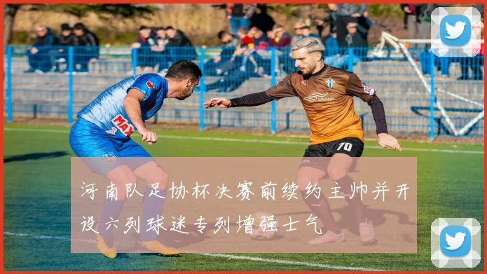 河南队足协杯决赛前续约主帅并开设六列球迷专列增强士气