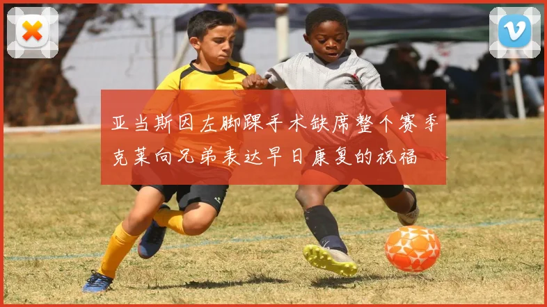 亚当斯因左脚踝手术缺席整个赛季克莱向兄弟表达早日康复的祝福