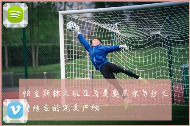 帕金斯称文班亚马是奥尼尔与杜兰特结合的完美产物