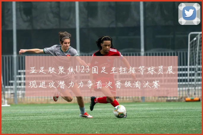 亚足联聚焦U23国足王钰栋等球员展现进攻潜力力争首次晋级淘汰赛