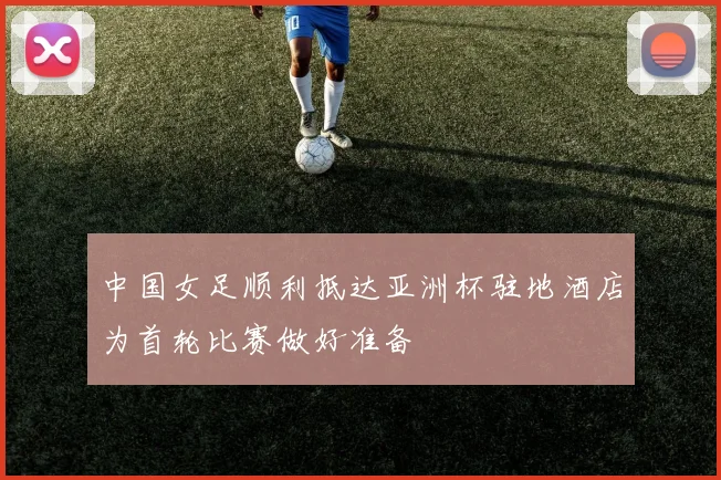 中国女足顺利抵达亚洲杯驻地酒店为首轮比赛做好准备
