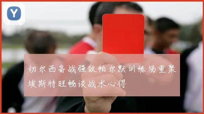 切尔西备战强敌帕尔默训练场重聚埃斯特旺畅谈战术心得