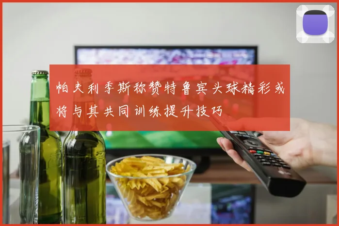 帕夫利季斯称赞特鲁宾头球精彩或将与其共同训练提升技巧