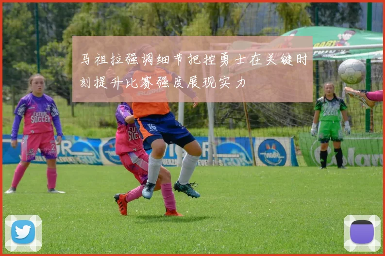 马祖拉强调细节把控勇士在关键时刻提升比赛强度展现实力