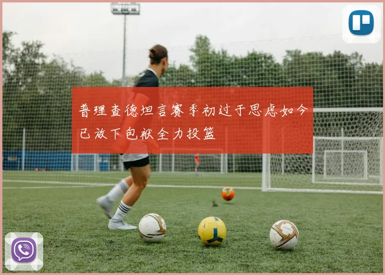 普理查德坦言赛季初过于思虑如今已放下包袱全力投篮