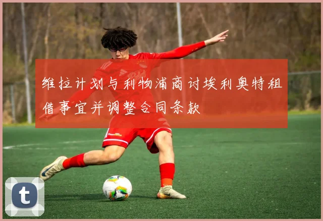 维拉计划与利物浦商讨埃利奥特租借事宜并调整合同条款