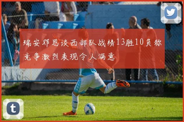 瑞安邓恩谈西部队战绩13胜10负称竞争激烈表现令人满意