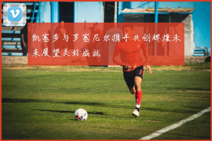 凯塞多与罗塞尼尔携手共创辉煌未来展望美好成就