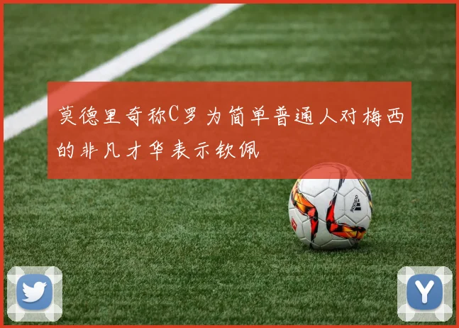 莫德里奇称C罗为简单普通人对梅西的非凡才华表示钦佩