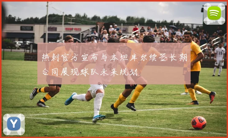 热刺官方宣布与本坦库尔续签长期合同展现球队未来规划