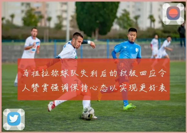马祖拉称球队失利后的积极回应令人赞赏强调保持心态以实现更好表现