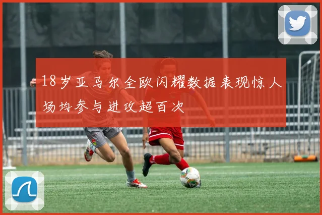 18岁亚马尔全欧闪耀数据表现惊人场均参与进攻超百次