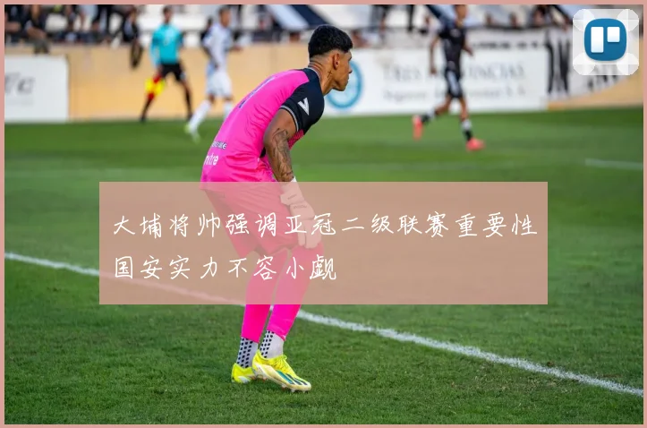 大埔将帅强调亚冠二级联赛重要性国安实力不容小觑