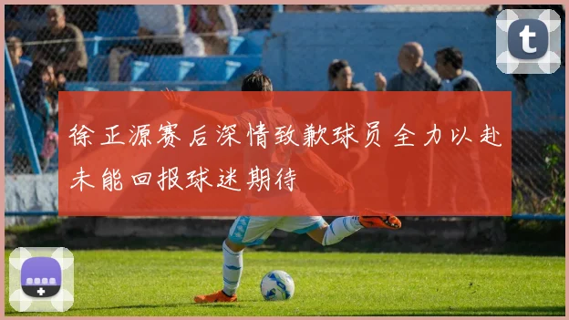 徐正源赛后深情致歉球员全力以赴未能回报球迷期待