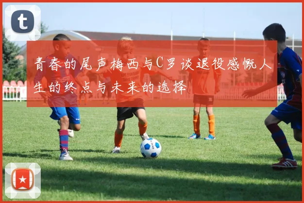 青春的尾声梅西与C罗谈退役感慨人生的终点与未来的选择