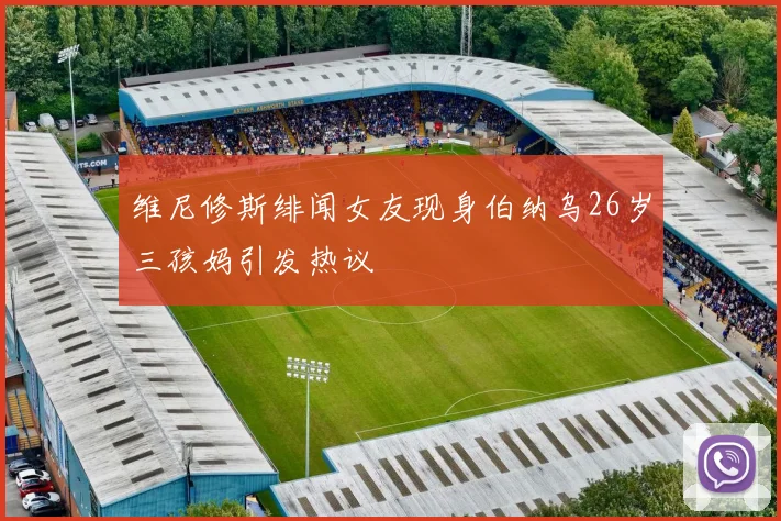 维尼修斯绯闻女友现身伯纳乌26岁三孩妈引发热议