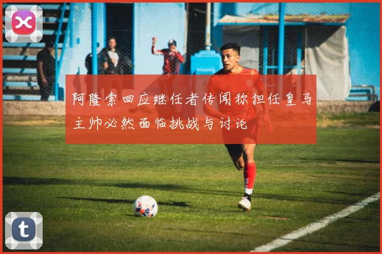 阿隆索回应继任者传闻称担任皇马主帅必然面临挑战与讨论