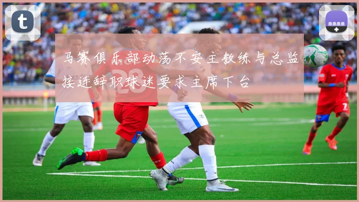 马赛俱乐部动荡不安主教练与总监接连辞职球迷要求主席下台
