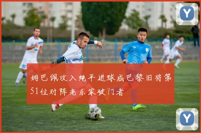 姆巴佩攻入绝平进球成巴黎旧将第51位对阵老东家破门者