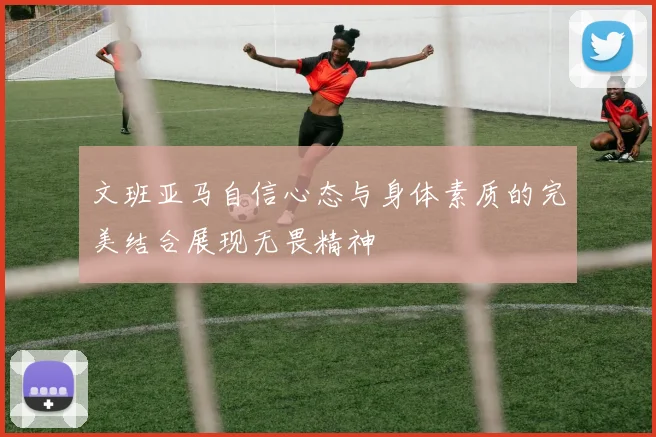 文班亚马自信心态与身体素质的完美结合展现无畏精神